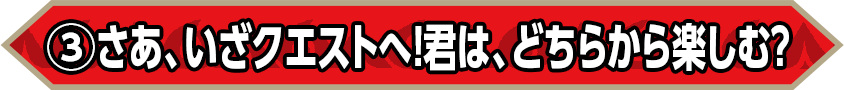 ③さあ、いざクエストへ！君は、どちらから楽しむ？